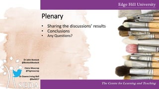 Plenary
• Sharing the discussions’ results
• Conclusions
• Any Questions?
The Centre for Learning and Teaching
Dr John Bostock
@BostockBostock
Claire Moscrop
@Tigmoscrop
Dr Dawne Irving-Bell
@belld17
 
