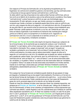 Con respecto al Principio de Contradicción, se ha objetado principalmente por los
hegelianos, los cultores de la semántica general y los marxistas, que hay contradicciones
o situaciones en las que operan fuerzas contradictorias o conflictivas.
Se debe admitir que hay situaciones en las cuales actúan fuerzas conflictivas, esto es
tan cierto en el ámbito de la mecánica como en las esferas social y económica. Para llamar
“contradictorias” a estas fuerzas en conflicto es usar una terminología vaga o
inconveniente. El calor aplicado a un gas, que tiende a provocar su expansión y el
recipiente que tiende a contener su expansión puede describirse como en conflicto uno
con otro, pero ninguno de ellos es la negación o el contradictorio del otro. El propietario
de una gran fábrica, que necesita miles de obreros que trabajen concertadamente para
poder funcionar, puede oponerse al sindicato y a su vez, ser combatido por este, que
nunca se habría organizado si sus miembros no hubieran sido reunidos para trabajar
juntos en la fábrica; pero ni el propietario ni el sindicato es la negación o el
contradictorio del otro. Si se le comprende en el sentido correcto, el Principio de
Contradicciónes inobjetable y totalmente verdadero.

El Principio del Tercero Excluidoha sido objeto de mayores ataques que cualquiera de
los otros principios. Se ha sostenido que su aceptación conduce a una “orientación
bivalente”, lo cual implica, entre otras cosas que todo es blanco y negro, con exclusión de
todo ámbito intermedio. Pero, aunque el enunciado” esto es negro” no puede ser
verdadero juntamente con el enunciado “esto es blanco”( donde la palabra “esto” se
refiere exactamente a la misma cosa en ambos enunciados), ninguno de ellos es la
negación o el contradictorio del otro. Es indudable que no pueden ser ambos verdaderos,
pero pueden ser ambos falsos. Son contrarios, pero no contradictorios. La negación o
contradicción de “esto es blanco” es “~ esto es blanco” y uno de estos enunciados debe
ser verdadero, si la palabra “blanco” es usada en los dos enunciados debe ser verdadero,
si la palabra “blanco” es usada en los dos enunciados exactamente en el mismo sentido.
Cuando se lo restringe a enunciados que contienen términos totalmente exentos de
ambigüedad y absolutamente precisos, el Principio del Tercero Excluido es también
verdadero.

Pero aunque los tres principios son verdaderos puede dudarse de que posean el rango
privilegiado y fundamental que se les asignó tradicionalmente. El primero y el tercero no
son las únicas formas de tautologías, ni la contradicción explícita p . ~ p es la única forma
contradictoria de enunciados. Puede considerarse que las tres Leyes del Pensamiento
gozan de cierta jerarquía especial en la relación con las tablas de verdad.
Cuando se toma las columnas iniciales como base para llenar las columnas siguientes, nos
guiamos por el Principio de Identidad: si se ha colocado unaV debajo de un símbolo en
una fila determinada, al llenar otras columnas correspondientes a estas expresiones que
contienen ese símbolo, cuando llegamos a esa fila consideramos que al símbolo en cuestión
debe asignársele nuevamente una V. Al llenar las columnas iniciales, en cada fila se pone
una V o una F, guiados por el Principio del Tercero Excluido y en ninguna parte se pone
juntas una V y una F, en lo cual nos guiamos por el Principio de Contradicción. Las tres
Leyes del Pensamiento pueden considerarse como los principios básicos que gobiernan la
construcción de tablas de verdad.
 