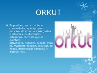 ORKUT
 Es posible crear y mantener
comunidades, que agrupan
personas de acuerdo a sus gustos
e intereses, en diferentes
categorías, entre las que se
cuentan:
actividades, negocios, juegos, músi
ca, mascotas, religión, escuelas, co
midas, preferencias sexuales, y
algunas más.

 