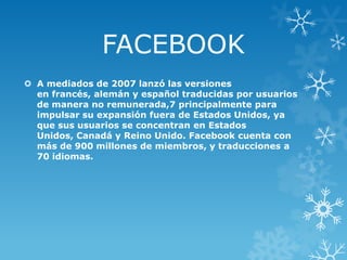 FACEBOOK
 A mediados de 2007 lanzó las versiones
en francés, alemán y español traducidas por usuarios
de manera no remunerada,7 principalmente para
impulsar su expansión fuera de Estados Unidos, ya
que sus usuarios se concentran en Estados
Unidos, Canadá y Reino Unido. Facebook cuenta con
más de 900 millones de miembros, y traducciones a
70 idiomas.

 