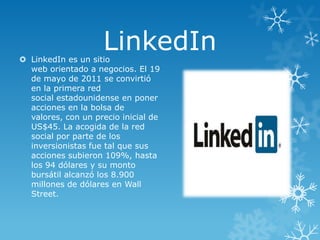 LinkedIn

 LinkedIn es un sitio
web orientado a negocios. El 19
de mayo de 2011 se convirtió
en la primera red
social estadounidense en poner
acciones en la bolsa de
valores, con un precio inicial de
US$45. La acogida de la red
social por parte de los
inversionistas fue tal que sus
acciones subieron 109%, hasta
los 94 dólares y su monto
bursátil alcanzó los 8.900
millones de dólares en Wall
Street.

 