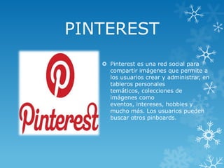 PINTEREST
 Pinterest es una red social para
compartir imágenes que permite a
los usuarios crear y administrar, en
tableros personales
temáticos, colecciones de
imágenes como
eventos, intereses, hobbies y
mucho más. Los usuarios pueden
buscar otros pinboards.

 