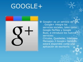 GOOGLE+
 Google+ es un servicio de red
. Google+ integra los
servicios sociales, tales como
Google Perfiles y Google
Buzz, e introduce los nuevos
servicios:
Círculos, Quedadas, Intereses
Mensajes.3 Google+ también
estará disponible como una
aplicación de escritorio.

 