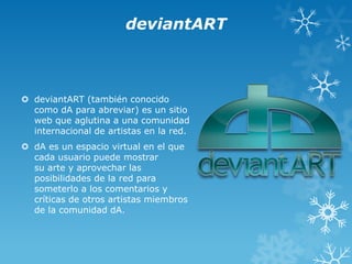 deviantART

 deviantART (también conocido
como dA para abreviar) es un sitio
web que aglutina a una comunidad
internacional de artistas en la red.
 dA es un espacio virtual en el que
cada usuario puede mostrar
su arte y aprovechar las
posibilidades de la red para
someterlo a los comentarios y
críticas de otros artistas miembros
de la comunidad dA.

 