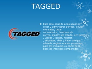 TAGGED
 Este sitio permite a los usuarios
crear y administrar perfiles, enviar
mensajes, dejar
comentarios, boletines de
correo, ajustes de estado, ver fotos
, videos , juegos, regalos
, etiquetas, chat y hacer amigos
además sugiere nuevas personas
para los miembros a partir de la
base de intereses compartidos

 