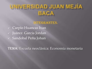 Integrantes.
   Carpio Huancas Ivan
   Juárez García Jordan
   Sandobal Peña Johan

Tema: Escuela neoclásica: Economía monetaria
 