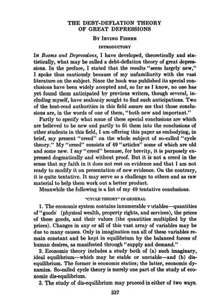 THE DEBT-DEFLATION THEORY
OF GREAT DEPRESSIONS
BY IRVING FISHER
INTRODUCTORY
IN Booms and Depressions, I have developed, theoretically and sta-
tistically, what may be called a debt-deflation theory of great depres-
sions. In the preface, I stated that the results "seem largely new,"
I spoke thus cautiously because of my unfamiliarity with the vast
literature on the subject. Since the book was published its special con-
clusions have been widely accepted and, so far as I know, no one has
yet found them anticipated by previous writers, though several, in-
cluding myself, have zealously sought to find such anticipations. Two
of the best-read authorities in this field assure me that those conclu-
sions are, in the words of one of them, "both new and important."
Partly to specify what some of these special conclusions are which
are believed to be new and partly to fit them into the conclusions of
other students in this field, I am offering this paper as embodying, in
brief, my present "creed" on the whole subject of so-called "cycle
theory." My "creed" consists of 49 "articles" some of which are old
and some new. I say "creed" because, for brevity, it is purposely ex-
pressed dogmatically and without proof. But it is not a creed in the
sense that my faith in it does not rest on evidence and that I am not
ready to modify it on presentation of new evidence. On the contrary,
it is quite tentative. It may serve as a challenge to others and as raw
material to help them work out a better product.
Meanwhile the following is a list of my 49 tentative conclusions.
"CYCLE THEORY" IN GENERAL
1. The economic system contains innumerable variables—quantities
of "goods (physical wealth, property rights, and services), the prices
of these goods, and their values (the quantities multiplied by the
prices). Changes in any or all of this vast array of variables may be
due to many causes. Only in imagination can all of these variables re-
main constant and be kept in equilibrium by the balanced forces of
human desires, as manifested through "supply and demand."
2. Economic theory includes a study both of (a) such imaginary,
ideal equilibrium—which may be stable or unstable—and (b) dis-
equilibrium. The former is economic statics; the latter, economic dy-
namics. So-called cycle theory is merely one part of the study of eco-
nomic dis-equilibrium.
3. The study of dis-equilibrium may proceed in either of two ways.
337
 