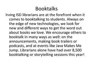 Booktalks
Irving ISD librarians are at the forefront when it
comes to booktalking to students. Always on
the edge of new technologies, we look for
new and different ways to get the word out
about books we love. We encourage others to
booktalk in many ways as well: on the
announcements, making book trailers or
podcasts, and at events like Java Makes Me
Jump. Librarians alone have had over 8,500
booktalking or storytelling sessions this year!
 