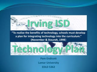 Irving ISD Technology Plan “To realize the benefits of technology, schools must develop a plan for integrating technology into the curriculum.”  (November & Staundt, 1998) Pam Endicott Lamar University EDLD 5362  