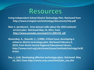 ResourcesIrving Independent School District Technology Plan. Retrieved from http://www.irvingisd.net/technology/documents/lrtp.pdfNoir, S. (producer).  Arne duncan talks about the 2010 national   ed tech plan:  Retrieved May 14, 2011, from    http://www.youtube.com/watch?v=Z0PctTd_plENovember, A., Staundt, C., (1998). Critical issue: developing a         school or district technology plan. Retrieved February 9,          2010, from North Central Regional Educational Library:        http://www.ncrel.org/sdrs/areas/issues/methods/technlgy/te30       0.htmSee, J., (nd). Developing effective technology plans. Retrieved  May          14, 2011 from http://www.nctp.com/html/john_see.cfm