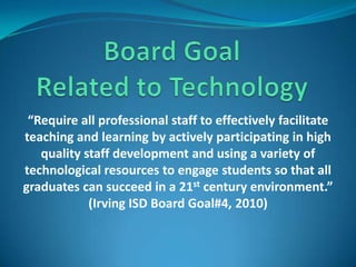 Board Goal Related to Technology “Require all professional staff to effectively facilitate teaching and learning by actively participating in high quality staff development and using a variety of technological resources to engage students so that all graduates can succeed in a 21st century environment.” (Irving ISD Board Goal#4, 2010)