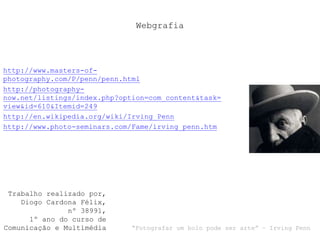 Webgrafia
http://www.masters-of-
photography.com/P/penn/penn.html
http://photography-
now.net/listings/index.php?option=com_content&task=
view&id=610&Itemid=249
http://en.wikipedia.org/wiki/Irving_Penn
http://www.photo-seminars.com/Fame/irving_penn.htm
Trabalho realizado por,
Diogo Cardona Félix,
nº 38991,
1º ano do curso de
Comunicação e Multimédia “Fotografar um bolo pode ser arte” – Irving Penn
 