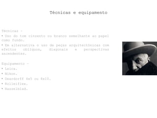 Técnicas e equipamento
Técnicas –
• Uso do tom cinzento ou branco semelhante ao papel
como fundo.
• Em alternativa o uso de peças arquitectónicas com
efeitos oblíquos, diagonais e perspectivas
ascendentes.
Equipamento –
• Leica.
• Nikon.
• Deardorff 4x5 ou 8x10.
• Rolleiflex.
• Hasselblad.
 