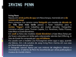 IRVING PENNIrving Penn Nasceu em 16 de junho de 1917 em Nova Iorque, morrendo em 7 de outubro de 2009)Penn começou sua carreira como fotógrafo em meados da década de 40. Três anos mais tarde passou a fazer trabalhos para a revista "Vogue", onde trabalhou por muitas décadas. Fotografou inúmeros artistas como Truman Capote, S.J.Perelman, Pablo Picasso, Kate Moss e Gisele Bündchen.Em 2008 as fotos das modelos Gisele Bündchen e Kate Moss feitas por ele foram colocadas em leilão pelo colecionador alemão GertElfering. A foto de Gisele foi comprada por 193 mil dólares.Foi casado com a modelo Lisa Fonssagrives entre 1950 e 1992, quando ela faleceu. Em 7 de outubro de 2009 Irving Penn morreu em sua casa em Nova Iorque aos 92 anos.O fotógrafo marcou época por sua mistura de elegância clássica e minimalismo. O talento de Penn foi reconhecido por várias publicações e museus do mundo inteiro.