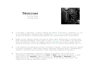 Técnicas Irving Penn Irving Penn A claridade, a composição, o arranjo cuidadoso dos objetos ou dos povos, o formulário, e o uso da luz caracterizam o trabalho de Penn. Fotografiar a  vida imóvel , os objetos em arranjos incomuns com detalhe e claridade eram pormenores que caracterizavam todo o seu portfólio. Quando os seus trabalhos estavam concluidos de forma limpa e desobstruída, as opiniões dobre estes variavam extensamente. Muitas vezes as suas  fotografias  viriam somente a ser apreciadas muitos anos após sua criação. Por exemplo, uma série de poses nuas cujas as formas físicas variam de fino para o alto foram disparadas entre  1949 - 1950 , mas não foram exibidas até  1980 . O seu trabalho ficou pautado por um estilo intimista e rigoroso. Irving Penn optou por suprimir os cenários elaborados, usando fundos simples, explorando diferentes poses, a abordagem pelo essencial, suficiente para um percurso no qual desenvolveu trabalhos de referência. Penn variou seu equipamento, materiais e métodos em consonância com a missão e sua interpretação. Assim, ele alternava de uma  Leica  ou  Nikon  e uma seleção de lentes. Ou então usava a 4X5 ou 8X10  Deardorff , câmeras de visão, ou a  Rolleiflex  ou  Hasselblad . Penn supervisionava todo o processamento em preto-e-branco no seu estúdio, mas enviava o seu trabalho de cor para um laboratório externo. 