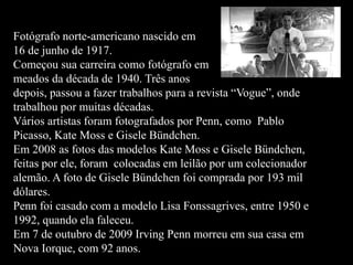 Fotógrafo norte-americano nascido em 
16 de junho de 1917. 
Começou sua carreira como fotógrafo em 
meados da década de 1940. Três anos 
depois, passou a fazer trabalhos para a revista “Vogue”, onde 
trabalhou por muitas décadas. 
Vários artistas foram fotografados por Penn, como Pablo 
Picasso, Kate Moss e Gisele Bündchen. 
Em 2008 as fotos das modelos Kate Moss e Gisele Bündchen, 
feitas por ele, foram colocadas em leilão por um colecionador 
alemão. A foto de Gisele Bündchen foi comprada por 193 mil 
dólares. 
Penn foi casado com a modelo Lisa Fonssagrives, entre 1950 e 
1992, quando ela faleceu. 
Em 7 de outubro de 2009 Irving Penn morreu em sua casa em 
Nova Iorque, com 92 anos. 
 