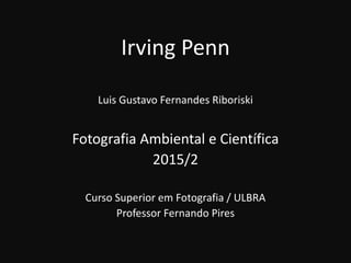 Irving Penn
Luis Gustavo Fernandes Riboriski
Fotografia Ambiental e Científica
2015/2
Curso Superior em Fotografia / ULBRA
Professor Fernando Pires
 