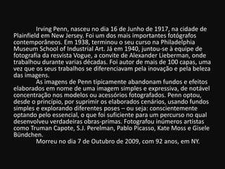 Irving Penn, nasceu no dia 16 de Junho de 1917, na cidade de
Plainfield em New Jersey. Foi um dos mais importantes fotógrafos
contemporâneos. Em 1938, terminou o seu curso na Philadelphia
Museum School of Industrial Art. Já em 1940, juntou-se à equipe de
fotografia da resvista Vogue, a convite de Alexander Lieberman, onde
trabalhou durante varias décadas. Foi autor de mais de 100 capas, uma
vez que os seus trabalhos se diferenciavam pela inovação e pela beleza
das imagens.
As imagens de Penn tipicamente abandonam fundos e efeitos
elaborados em nome de uma imagem simples e expressiva, de notável
concentração nos modelos ou acessórios fotografados. Penn optou,
desde o princípio, por suprimir os elaborados cenários, usando fundos
simples e explorando diferentes poses – ou seja: conscientemente
optando pelo essencial, o que foi suficiente para um percurso no qual
desenvolveu verdadeiras obras-primas. Fotografou inúmeros artistas
como Truman Capote, S.J. Perelman, Pablo Picasso, Kate Moss e Gisele
Bündchen.
Morreu no dia 7 de Outubro de 2009, com 92 anos, em NY.
 