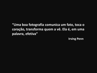 “Uma boa fotografia comunica um fato, toca o
coração, transforma quem a vê. Ela é, em uma
palavra, efetiva”
Irving Penn
 