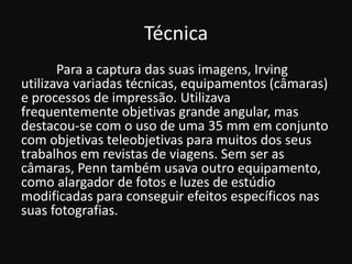 Técnica
Para a captura das suas imagens, Irving
utilizava variadas técnicas, equipamentos (câmaras)
e processos de impressão. Utilizava
frequentemente objetivas grande angular, mas
destacou-se com o uso de uma 35 mm em conjunto
com objetivas teleobjetivas para muitos dos seus
trabalhos em revistas de viagens. Sem ser as
câmaras, Penn também usava outro equipamento,
como alargador de fotos e luzes de estúdio
modificadas para conseguir efeitos específicos nas
suas fotografias.
 