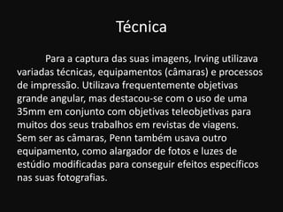 Técnica
Para a captura das suas imagens, Irving utilizava
variadas técnicas, equipamentos (câmaras) e processos
de impressão. Utilizava frequentemente objetivas
grande angular, mas destacou-se com o uso de uma
35mm em conjunto com objetivas teleobjetivas para
muitos dos seus trabalhos em revistas de viagens.
Sem ser as câmaras, Penn também usava outro
equipamento, como alargador de fotos e luzes de
estúdio modificadas para conseguir efeitos específicos
nas suas fotografias.
 