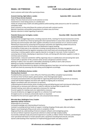 Irvin Luchowa, London UK
Mobile: +44 7730432163                                      Email: Irvin.Luchowa@hotmail.co.uk
Assist customers with ticket office queries/purchases

Aramark Catering, High Holborn, London                                       September 2009 – January 2010
Front of House Service Assistant
Deliver first class food and service to all customers on time
Involvement in stock taking process on a weekly basis
Follow all company food, health and safety guidelines whilst working under pressure to cater for customer’s
immediate needs
Greet customers as they enter/leave the canteen and assist with customer queries
Maintain cleanliness and excellent presentation of canteen area at all times
Maintain attention to detail regarding till operation

Potemkin Restaurant, Farringdon, London                                         December 2008 – December 2009
Assistant Manager
Organised and managed large events, including corporate drinks, meetings for Russian businessmen and the
promotion of a World Tour Driver by liaising with client representatives to assess their needs and effective
planning and communication with staff, suppliers and others to ensure provision of a 5* service to clients
Marketing of restaurant by contacting local businesses and hotels and negotiating suitable discounts by
assessing potential return for the business and likelihood of regular bookings
Prioritisation of daily tasks to be undertaken including receiving deliveries and diary management
Stock check/replenishment by regularly reviewing current stock levels and consulting with other staff, and
contacting, or visiting suppliers where urgently required, to arrange for new stock. Further involved in
assessing value of stocks, developing an awareness of costs, and liaising with alternative suppliers in order to
minimise costs to business
Supervised bar, restaurant and kitchen staff by organising rotas on a weekly basis and overseeing their work.
Trained staff on operation of tills, provision of bar services and general customer services
Waiting on tables in bar area when understaffed, developing my ability to work under pressure
Making sure laundry completed every week for collection
Managed Fire Risk Assessments by regularly checking regulations have been met and ensuring general safety
of staff and clients by assessing risks and making sound judgments accordingly

Yahoo! Ltd, Shaftesbury Avenue, London                                                    August 2008– March 2009
Meeting Room Assistant
Provided facilities assistance in client offices for Chief Executive Officer and global representatives
Carried out minor furniture repairs, general joinery, minor flooring/carpet repairs.
Increased presentational skills and responsible for organising white boards & placing pictures as necessary
Liaised with facilities helpdesk and clients with regards to ongoing jobs as necessary
Regular consultation with sub contractors as necessary
Undertook general administrative duties including sorting and delivering post each morning and collecting and
franking post as necessary each afternoon, ready for collection by Royal Mail at specific time
Checked meeting rooms daily and organised as necessary for meetings
Ensured supplies for meeting rooms are replenished as necessary
Ensured all deliveries are logged and signed for on collection from staff member
Arranged couriers as necessary and provide reports as requested
Provided first line technical support with V/C units and presentation devices

Mercedes Benz, Beddington Cross, Croydon                                                 August 2007 – June 2008
Apprentice Vehicle Technician
Responsible for oil servicing
Increased knowledge and understanding of mechanics
Involved in providing technical hands on support, including changing of brake pads, disks and callipers
Regular record-keeping by filling out job cards on completion of jobs
Diagnosed faults by understanding of internal computer software and investigating queries
Carried out Vehicle Inspections by particular attention to detail and high analytical ability
Successfully undertook study and practical experience to qualify as a Motor Vehicle Technician, and developed
more specialised skill levels to include specialist plant, equipment (including horticultural), and LGVs
Gained understanding of the importance of implementing good health and safety practices


                                 All references are available upon request
 