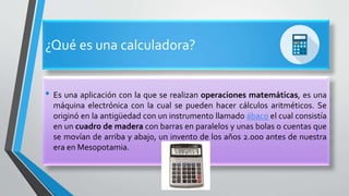 ¿Qué es una calculadora?
• Es una aplicación con la que se realizan operaciones matemáticas, es una
máquina electrónica con la cual se pueden hacer cálculos aritméticos. Se
originó en la antigüedad con un instrumento llamado ábaco el cual consistía
en un cuadro de madera con barras en paralelos y unas bolas o cuentas que
se movían de arriba y abajo, un invento de los años 2.000 antes de nuestra
era en Mesopotamia.
 