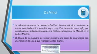 DaVinci
• La máquina de sumar de Leonardo Da Vinci fue una máquina mecánica de
sumar inventada entre los años 1452-1519. Fue descubierta en 1967 por
investigadores estadounidenses en la Biblioteca Nacional de Madrid en el
Códice Madrid.
• El dibujo de la máquina de sumar muestra una serie de engranajes con
una relación de 10 a 1 que representan los dígitos.
 