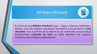 Whilhem Shickard
• En el año de 1623 Wilhelm Schickard (1592 — 1635), un famoso matemático
alemán, creó una máquina calculadora automática a la que llamó el reloj
calculador. Fue la primera de la historia en ser construida ya que aunque
anteriormente Leonardo da Vinci ya había diseñado una maquina
sumadora, esta no llegó a materializarse.
 
