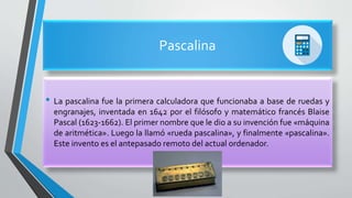 Pascalina
• La pascalina fue la primera calculadora que funcionaba a base de ruedas y
engranajes, inventada en 1642 por el filósofo y matemático francés Blaise
Pascal (1623-1662). El primer nombre que le dio a su invención fue «máquina
de aritmética». Luego la llamó «rueda pascalina», y finalmente «pascalina».
Este invento es el antepasado remoto del actual ordenador.
 