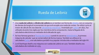 Rueda de Leibniz
• Una rueda de Leibniz o cilindro de Leibniz es un tambor con forma de cilindro, con un conjunto
de dientes de longitud incremental a la que se le acopla una rueda de conteo. Se utilizó como el
motor de cálculo de una clase de calculadoras mecánicas. Inventado por Leibnizen 1672, fue
utilizado durante tres siglos por los miembros de la computación, hasta la llegada de la
calculadora electrónica a mediados de la década de 1970.
• Se hizo famosa gracias aThomas de Colmar cuando lo uso en su Aritmómetro, la primera
máquina de calcular1 que se comercializó de forma masiva.También se utiliza en la
calculadora Curta, una calculadora portátil muy popular introducida a mediados del siglo XX.
• Lord Stanhope diseño una máquina con ruedas de Leibniz en 1777.También diseño una
calculadora de molinete en 1775.
 