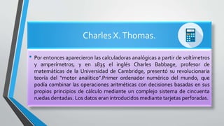 Charles X.Thomas.
• Por entonces aparecieron las calculadoras analógicas a partir de voltímetros
y amperímetros, y en 1835 el inglés Charles Babbage, profesor de
matemáticas de la Universidad de Cambridge, presentó su revolucionaria
teoría del “motor analítico”.Primer ordenador numérico del mundo, que
podía combinar las operaciones aritméticas con decisiones basadas en sus
propios principios de cálculo mediante un complejo sistema de cincuenta
ruedas dentadas. Los datos eran introducidos mediante tarjetas perforadas.
 