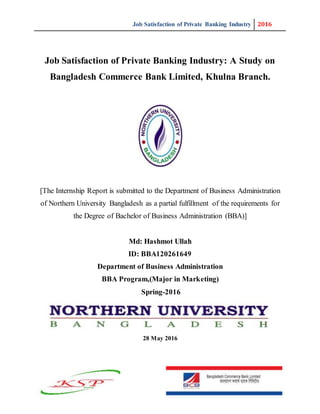 Job Satisfaction of Private Banking Industry 2016
Job Satisfaction of Private Banking Industry: A Study on
Bangladesh Commerce Bank Limited, Khulna Branch.
[The Internship Report is submitted to the Department of Business Administration
of Northern University Bangladesh as a partial fulfillment of the requirements for
the Degree of Bachelor of Business Administration (BBA)]
Md: Hashmot Ullah
ID: BBA120261649
Department of Business Administration
BBA Program,(Major in Marketing)
Spring-2016
28 May 2016
 