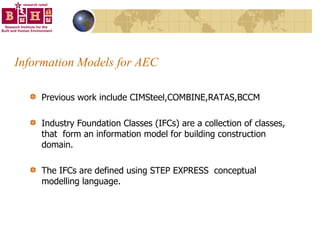 Information Models for AEC Previous work include CIMSteel,COMBINE,RATAS,BCCM Industry Foundation Classes (IFCs) are a collection of classes, that  form an information model for building construction domain. The IFCs are defined using STEP EXPRESS  conceptual modelling language.  