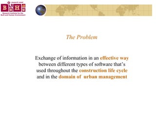 The Problem Exchange of information in an  effective way  between different types of software that’s used throughout the  construction life cycle  and in the  domain of  urban management 