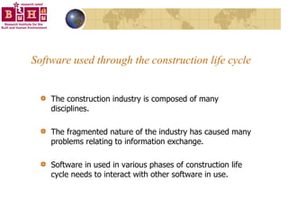 Software used through the construction life cycle The construction industry is composed of many disciplines.  The fragmented nature of the industry has caused many problems relating to information exchange.  Software in used in various phases of construction life cycle needs to interact with other software in use. 