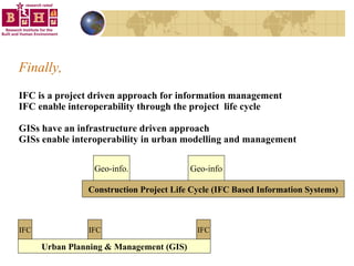 Finally, IFC is a project driven approach for information management IFC enable interoperability through the project  life cycle  GISs have an infrastructure driven approach  GISs enable interoperability in urban modelling and management Urban Planning & Management (GIS) IFC IFC IFC Construction Project Life Cycle (IFC Based Information Systems) Geo-info. Geo-info 