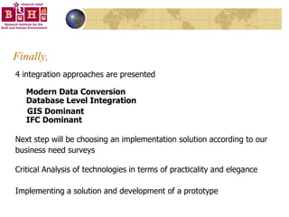 Finally, 4 integration approaches are presented Modern Data Conversion Database Level Integration GIS Dominant IFC Dominant Next step will be choosing an implementation solution according to our business need surveys Critical Analysis of technologies in terms of practicality and elegance Implementing a solution and development of a prototype 