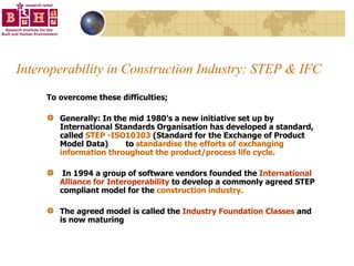 Interoperability in Construction Industry: STEP & IFC To overcome these difficulties; Generally: In the mid 1980’s a new initiative set up by International Standards Organisation has developed a standard, called  STEP -ISO10303  (Standard for the Exchange of Product Model Data)   to  standardise the efforts of exchanging information throughout the product/process life cycle.  In 1994 a group of software vendors founded the  International Alliance for Interoperability  to develop a commonly agreed STEP compliant model for the  construction industry.   The agreed model is called the  Industry Foundation Classes  and is now maturing  