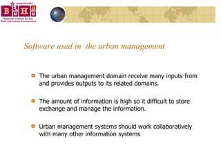 Software used in  the urban management The urban management domain receive many inputs from and provides outputs to its related domains.  The amount of information is high so it difficult to store exchange and manage the information.  Urban management systems should work collaboratively with many other information systems 