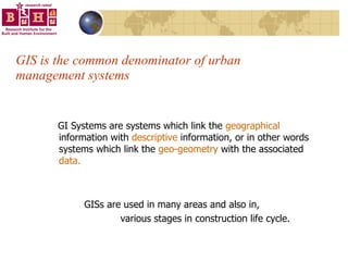 GIS is the common denominator of urban management systems GI Systems are systems which link the  geographical  information with  descriptive  information, or in other words systems which link the  geo-geometry  with the associated  data. GISs are used in many areas and also in, various stages in construction life cycle. 