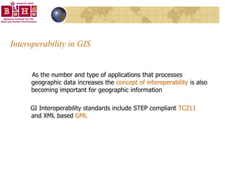 Interoperability in GIS  As the number and type of applications that processes geographic data increases the  concept of interoperability  is also becoming important for geographic information GI Interoperability standards include STEP compliant  TC211  and XML based  GML 
