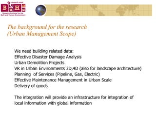The background for the research  (Urban Management Scope) We need building related data: Effective Disaster Damage Analysis Urban Demolition Projects VR in Urban Environments 3D,4D (also for landscape architecture) Planning  of Services (Pipeline, Gas, Electric) Effective Maintenance Management in Urban Scale Delivery of goods The integration will provide an infrastructure for integration of local information with global information 