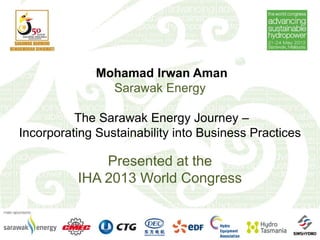 Mohamad Irwan Aman
Sarawak Energy
The Sarawak Energy Journey –
Incorporating Sustainability into Business Practices
Presented at the
IHA 2013 World Congress
 