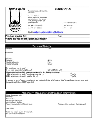 Islamic Relief                                                                CONFIDENTIAL
                                      Please complete and return this
                                      form to the:

                                      Personnel Officer
                                      Human Resources Department
                                      Islamic Relief, 19 Rea Street
                                      South, Birmingham, B5 6LB
                                      United Kingdom.                                             OFFICIAL USE ONLY:

                                      Tel: (44) 121 605 5555                                      INTERVIEW:
                                      Fax: (44) 121 666 6345                                      Y        N

                                      Email: mailto:recruitment@irworldwide.org
      Registered Charity No. 328158

Position applied for:                                                                   Ref:
Where did you see the post advertised?


                                               Personal Details
Surname:                                                                Title:

Forename:


Address:
Postcode:                                                               N.I no:
Telephone (home):                                                       Fax:
Telephone (work):                                                       E-mail:

May we contact you at work?
Do you have a current driving license?                                  Is it valid for the UK?
 Please complete only if you are applying for UK Based positions.
 1) Do you require a work Permit to work in the UK                                                         Yes/No
 2) Do you require an entry visa for the UK                                                                Yes/No

 If answer to any of above questions is No, please indicate what type of visa / entry clearance you have and
 the expiry date (i.e. HSMP visa etc.):




                             Nationality, Residency and Passport Information
(If dual, please state both)
Nationality:
Passport No:
Date of Expiry of Passport:
Date of Issue of Passport:
Passport Issuing Authority / Place of Issue:                                            Please provide a photocopy of your passport


Place of Birth

What is your current country of residence?
How long have you lived there?
 