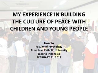 MY EXPERIENCE IN BUILDING
 THE CULTURE OF PEACE WITH
CHILDREN AND YOUNG PEOPLE

                Irwanto
         Faculty of Psychology
      Atma Jaya Catholic University
           Jakarta-Indonesia
          FEBRUARY 21, 2013
 
