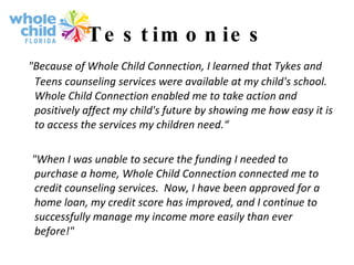 Testimonies "Because of Whole Child Connection, I learned that Tykes and Teens counseling services were available at my child's school.  Whole Child Connection enabled me to take action and positively affect my child's future by showing me how easy it is to access the services my children need.“ "When I was unable to secure the funding I needed to purchase a home, Whole Child Connection connected me to credit counseling services.  Now, I have been approved for a home loan, my credit score has improved, and I continue to successfully manage my income more easily than ever before!" 