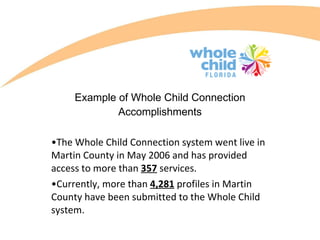 Example of Whole Child Connection Accomplishments The Whole Child Connection system went live in Martin County in May 2006 and has provided access to more than  357  services.  Currently, more than  4,281  profiles in Martin County have been submitted to the Whole Child system. 