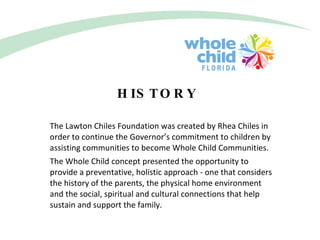 HISTORY The Lawton Chiles Foundation was created by Rhea Chiles in order to continue the Governor’s commitment to children by assisting communities to become Whole Child Communities. The Whole Child concept presented the opportunity to provide a preventative, holistic approach - one that considers the history of the parents, the physical home environment and the social, spiritual and cultural connections that help sustain and support the family. 