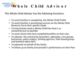 Whole Child Advisor The Whole Child Advisor has the following functions: To assist families in completing  the Whole Child Profile  To assist families in prioritizing services on the Whole Child Resource list to their specific needs  To help families build a Whole Child Plan that is as comprehensive as possible  To assist clients that have completed profiles on their own To educate  the community (providers, advocates, civic groups, businesses, policy makers, funding agencies, faith-based groups and families) about WCC To advocate on behalf of the family To follow up on family and provider’s performance on their Plan   